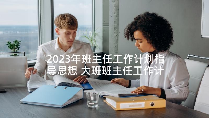 2023年班主任工作计划指导思想 大班班主任工作计划指导思想(大全10篇)