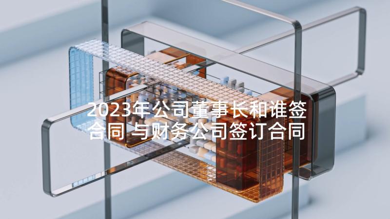 2023年公司董事长和谁签合同 与财务公司签订合同(模板9篇)