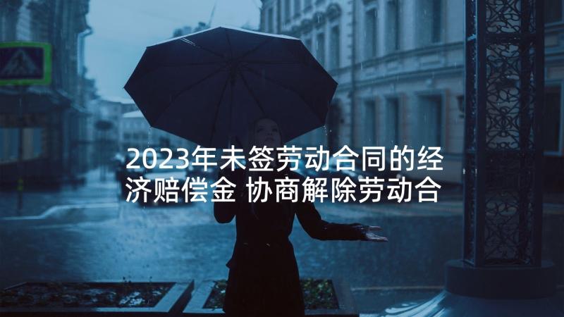 2023年未签劳动合同的经济赔偿金 协商解除劳动合同不能拒付经济补偿金(优秀5篇)