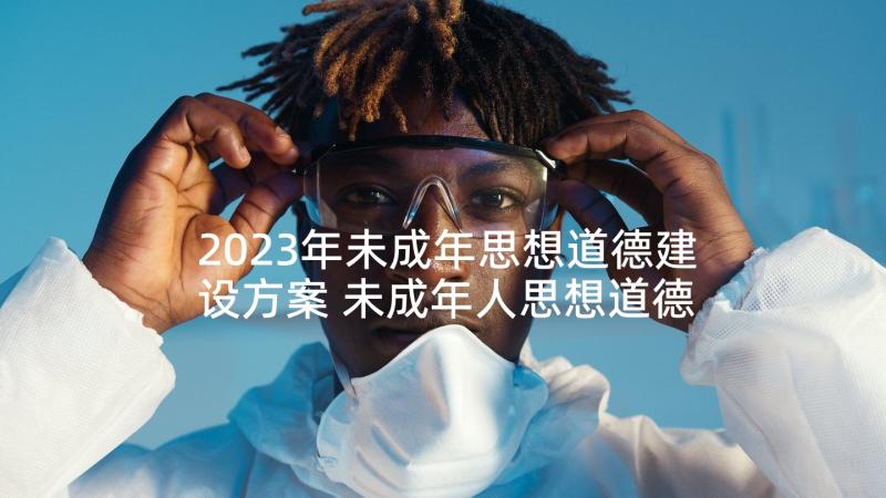 2023年未成年思想道德建设方案 未成年人思想道德建设工作(优秀5篇)