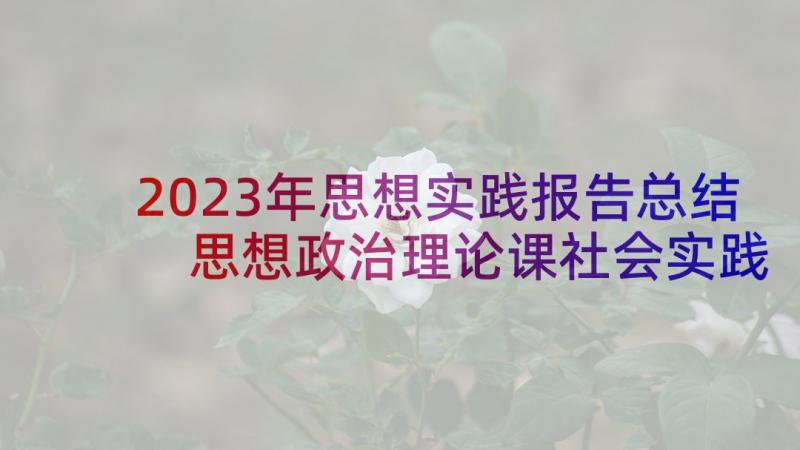 2023年思想实践报告总结 思想政治理论课社会实践报告(精选7篇)