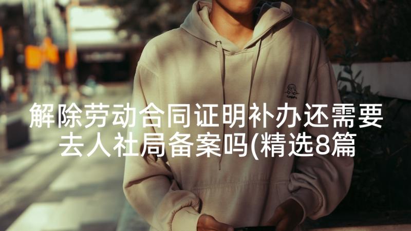 解除劳动合同证明补办还需要去人社局备案吗(精选8篇)