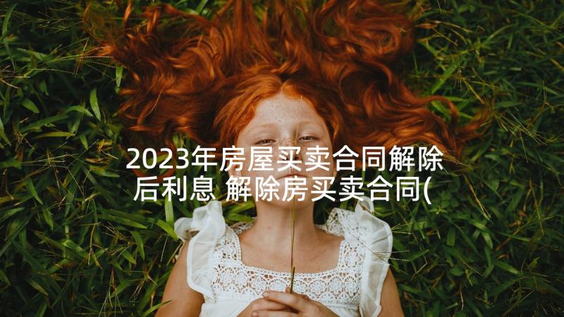 2023年房屋买卖合同解除后利息 解除房买卖合同(大全9篇)