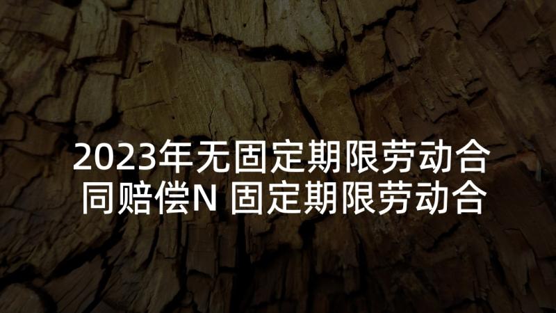 2023年无固定期限劳动合同赔偿N 固定期限劳动合同(汇总7篇)