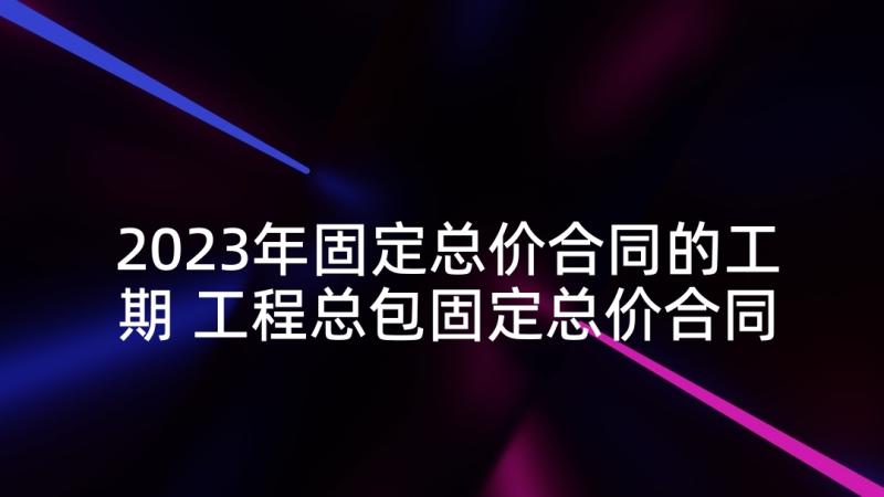 2023年固定总价合同的工期 工程总包固定总价合同(模板5篇)