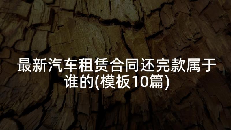 最新汽车租赁合同还完款属于谁的(模板10篇)