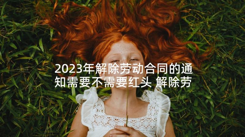 2023年解除劳动合同的通知需要不需要红头 解除劳动合同通知书(优秀7篇)