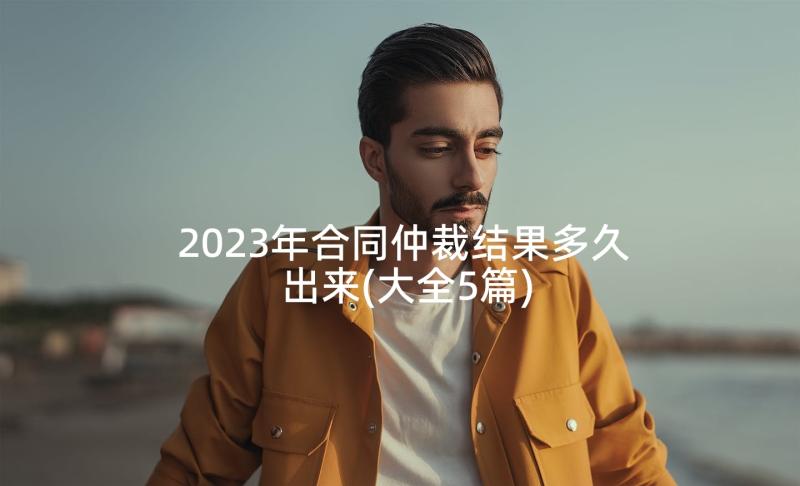 2023年合同仲裁结果多久出来(大全5篇)