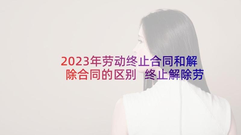 2023年劳动终止合同和解除合同的区别 终止解除劳动合同证明书(通用9篇)