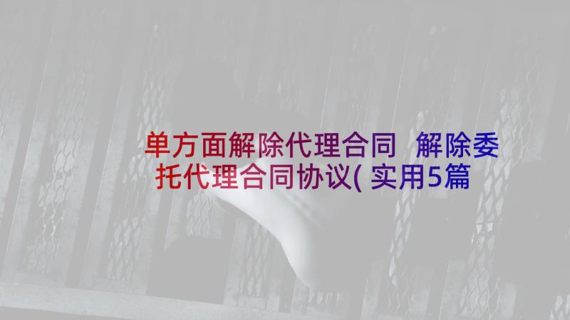 单方面解除代理合同 解除委托代理合同协议(实用5篇)