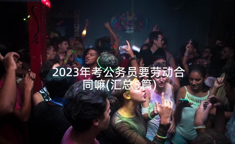 2023年考公务员要劳动合同嘛(汇总5篇)