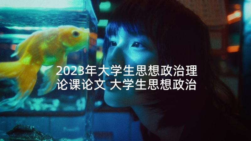 2023年大学生思想政治理论课论文 大学生思想政治理论课社会实践(汇总9篇)