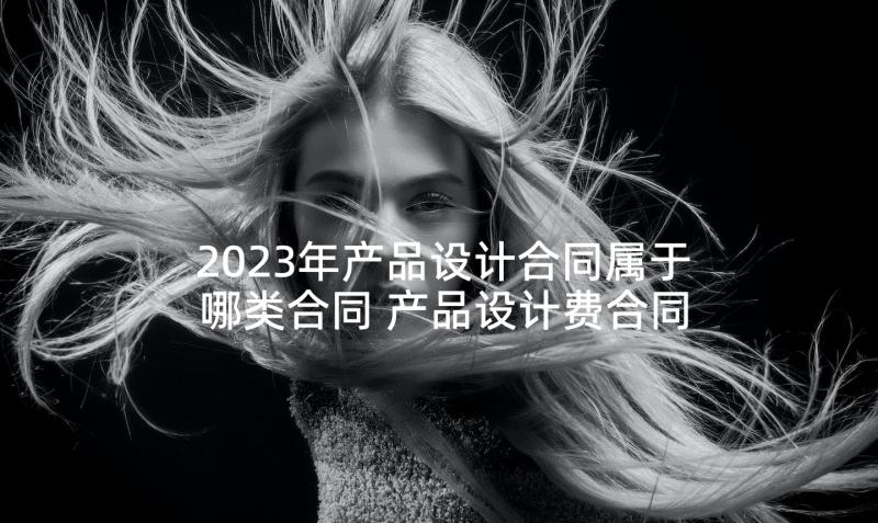 2023年产品设计合同属于哪类合同 产品设计费合同(通用5篇)