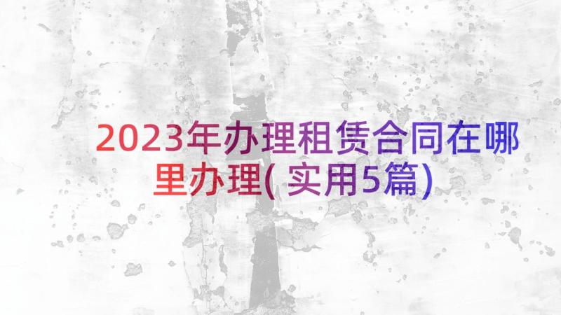 2023年办理租赁合同在哪里办理(实用5篇)