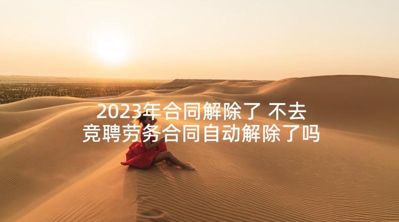 2023年合同解除了 不去竞聘劳务合同自动解除了吗(通用5篇)