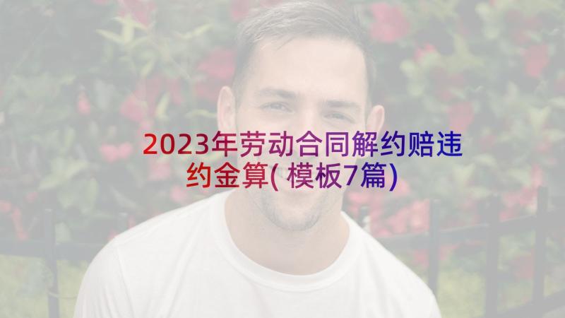 2023年劳动合同解约赔违约金算(模板7篇)