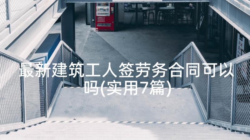 最新建筑工人签劳务合同可以吗(实用7篇)