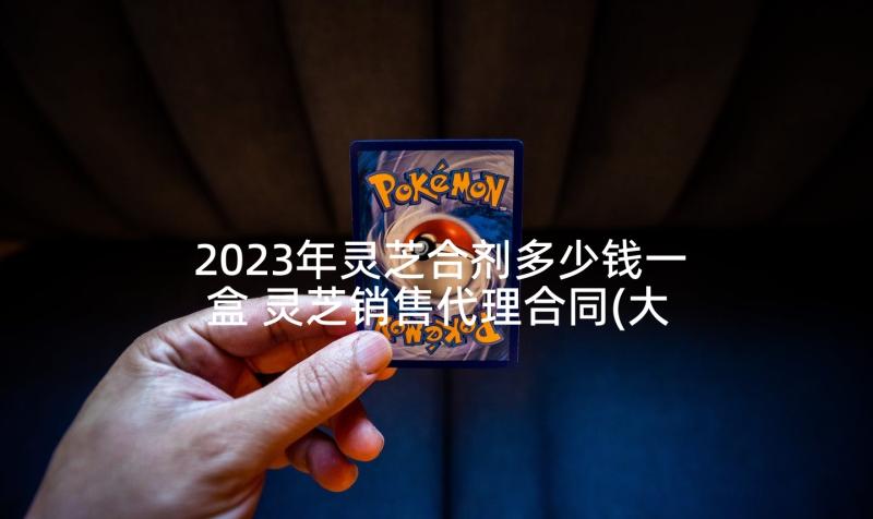 2023年灵芝合剂多少钱一盒 灵芝销售代理合同(大全5篇)