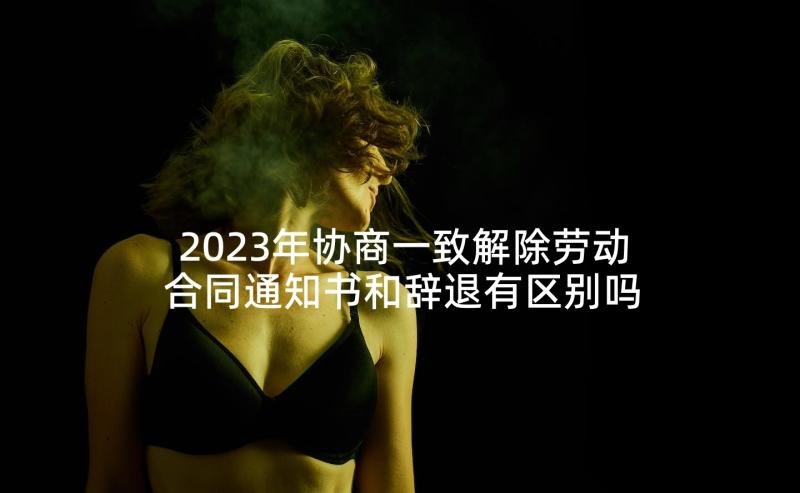 2023年协商一致解除劳动合同通知书和辞退有区别吗(大全7篇)