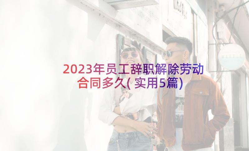 2023年员工辞职解除劳动合同多久(实用5篇)