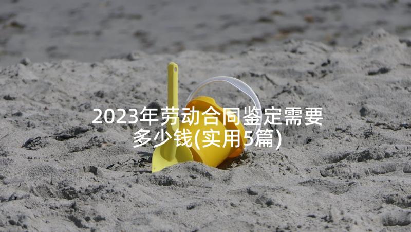 2023年劳动合同鉴定需要多少钱(实用5篇)