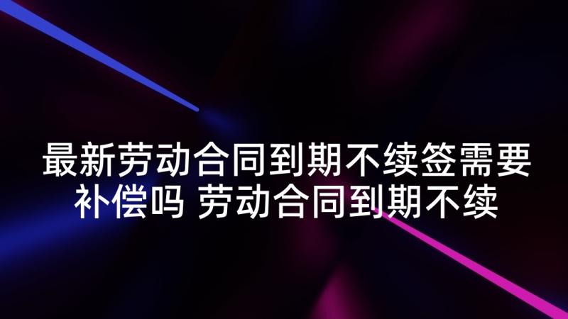 最新劳动合同到期不续签需要补偿吗 劳动合同到期不续签有补偿(汇总5篇)