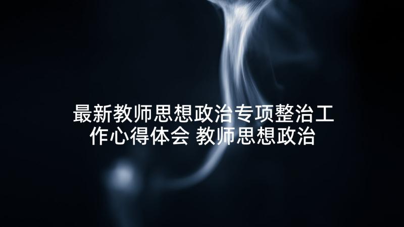 最新教师思想政治专项整治工作心得体会 教师思想政治工作总结(精选10篇)