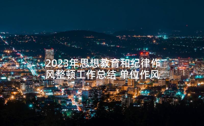 2023年思想教育和纪律作风整顿工作总结 单位作风纪律整顿思想教育工作总结(优质8篇)