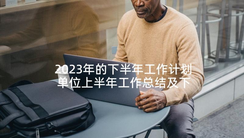 2023年的下半年工作计划 单位上半年工作总结及下半年工作计划(模板5篇)