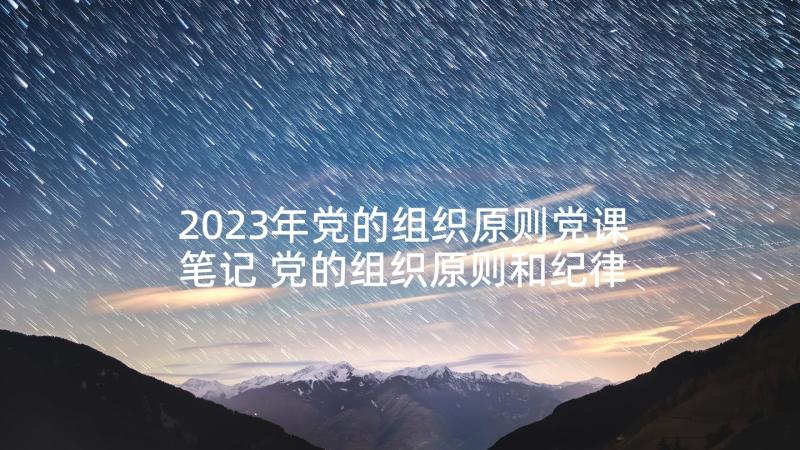 2023年党的组织原则党课笔记 党的组织原则和纪律心得体会(精选5篇)