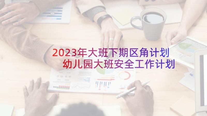 2023年大班下期区角计划 幼儿园大班安全工作计划第二学期(汇总5篇)