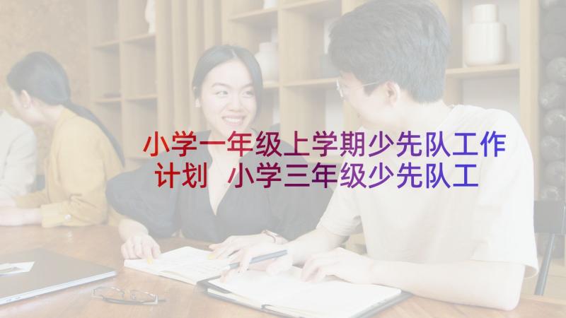 小学一年级上学期少先队工作计划 小学三年级少先队工作计划(实用8篇)