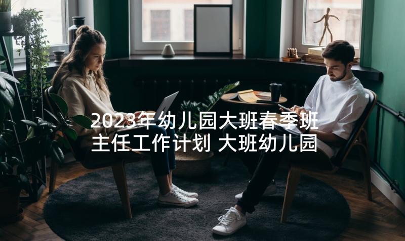 2023年幼儿园大班春季班主任工作计划 大班幼儿园班主任工作计划(模板9篇)