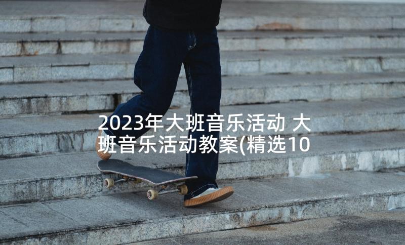 2023年大班音乐活动 大班音乐活动教案(精选10篇)