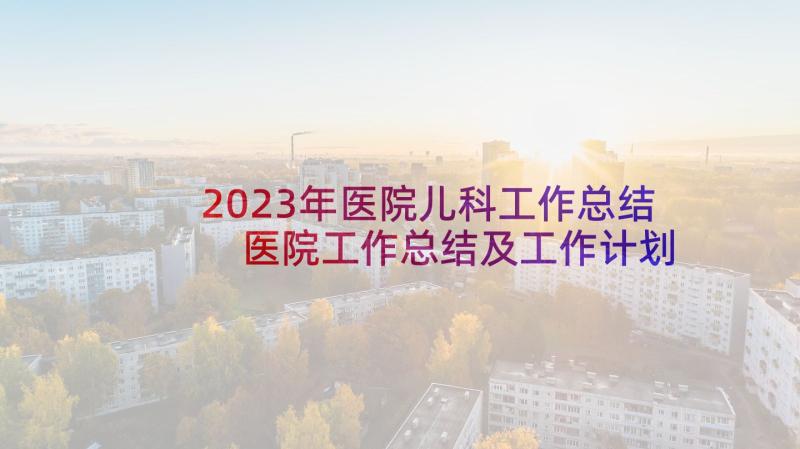 2023年医院儿科工作总结 医院工作总结及工作计划(优质8篇)