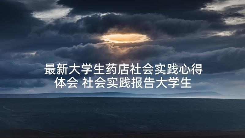 最新大学生药店社会实践心得体会 社会实践报告大学生暑期社会实践报告(模板7篇)