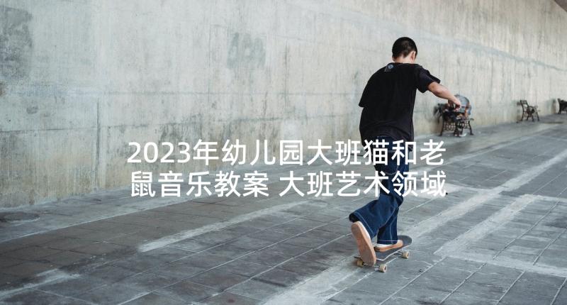 2023年幼儿园大班猫和老鼠音乐教案 大班艺术领域活动教案(精选6篇)