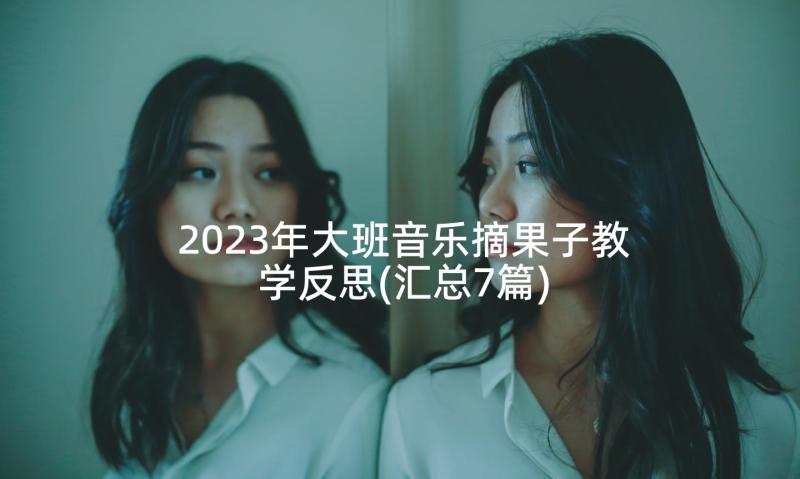 2023年大班音乐摘果子教学反思(汇总7篇)