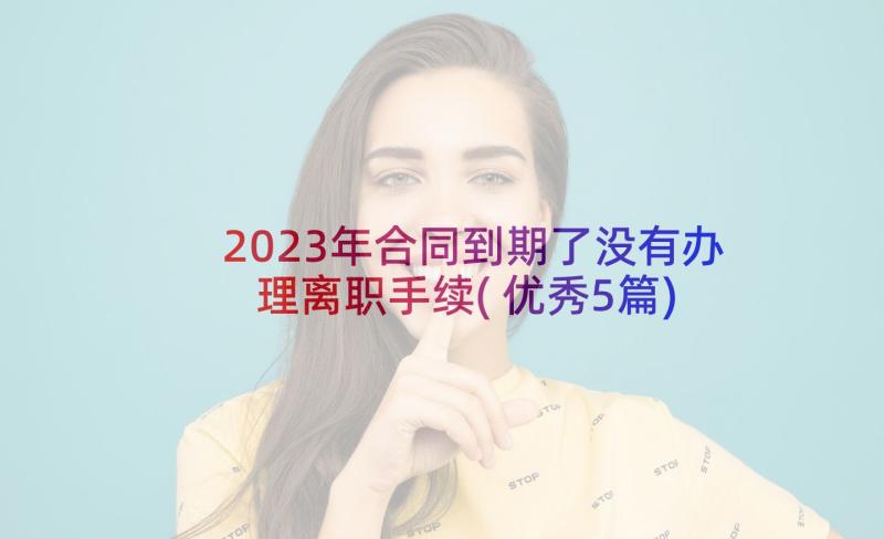 2023年合同到期了没有办理离职手续(优秀5篇)