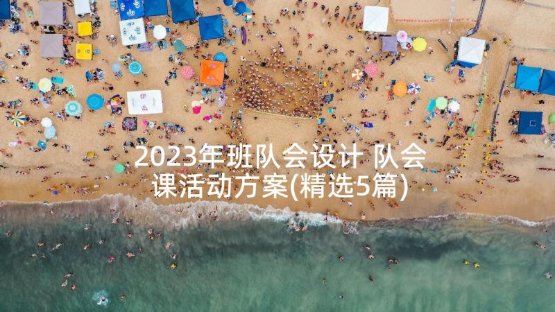 2023年班队会设计 队会课活动方案(精选5篇)