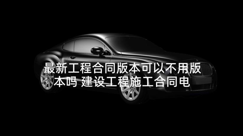 最新工程合同版本可以不用版本吗 建设工程施工合同电力版本(优秀5篇)