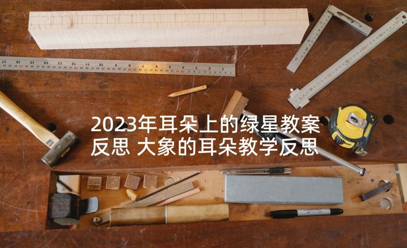 2023年耳朵上的绿星教案反思 大象的耳朵教学反思(大全9篇)