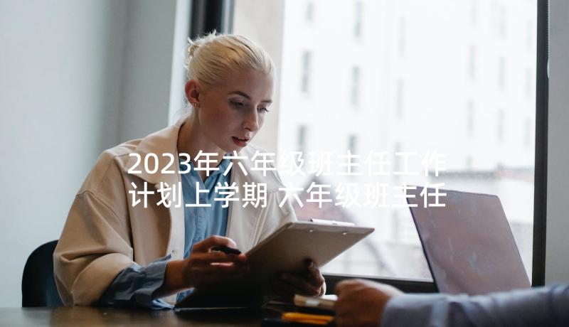 2023年六年级班主任工作计划上学期 六年级班主任新学期工作计划(优质5篇)