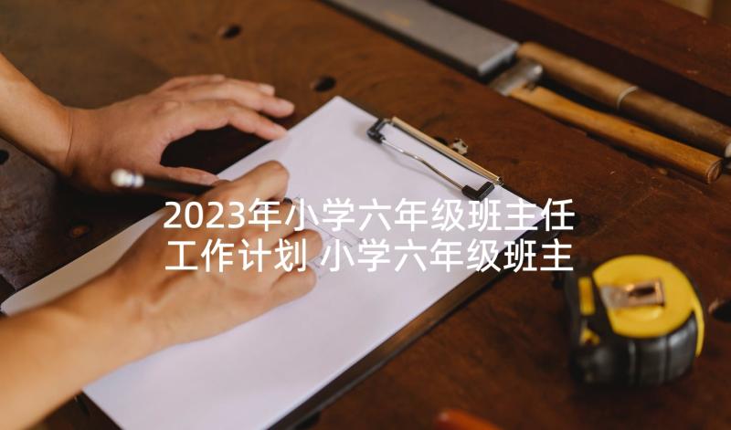 2023年小学六年级班主任工作计划 小学六年级班主任下学期工作计划(通用6篇)