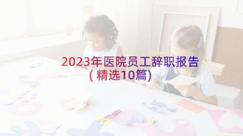 2023年医院员工辞职报告(精选10篇)
