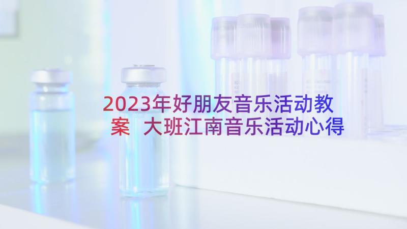 2023年好朋友音乐活动教案 大班江南音乐活动心得体会(大全9篇)