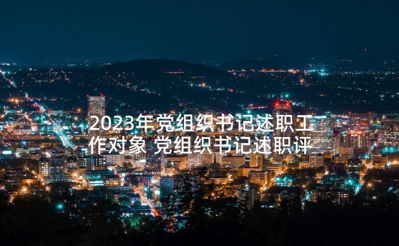 2023年党组织书记述职工作对象 党组织书记述职评价方案(大全7篇)