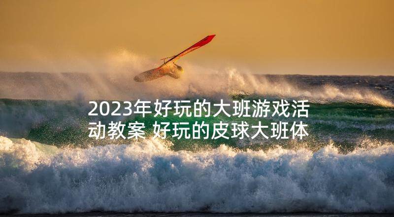 2023年好玩的大班游戏活动教案 好玩的皮球大班体育游戏活动教案(优秀5篇)