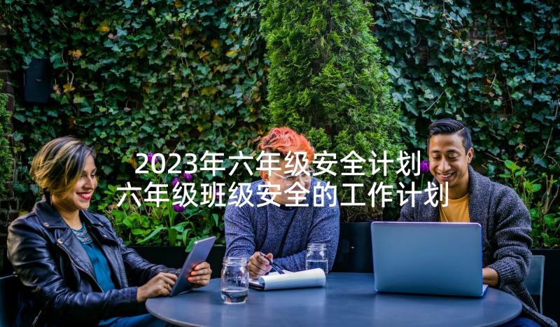 2023年六年级安全计划 六年级班级安全的工作计划(汇总8篇)