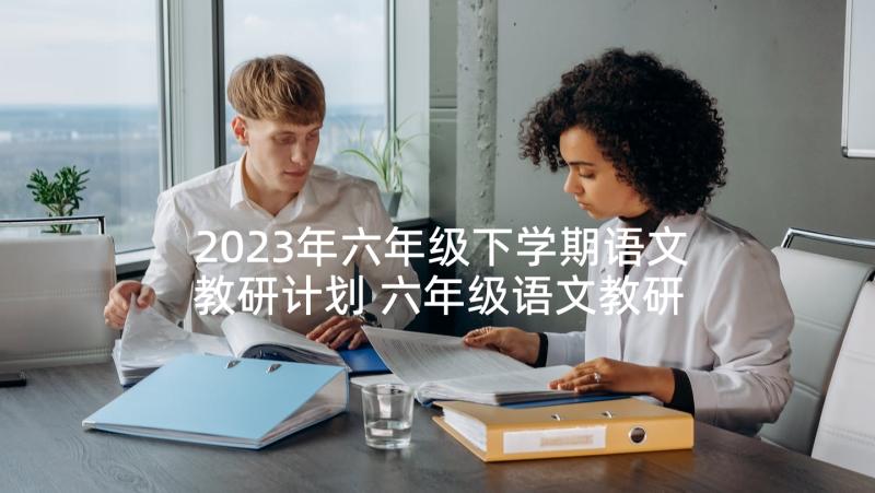 2023年六年级下学期语文教研计划 六年级语文教研组工作计划(优秀8篇)